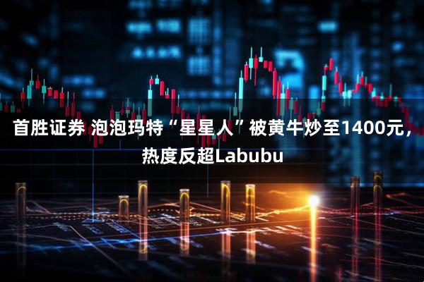 首胜证券 泡泡玛特“星星人”被黄牛炒至1400元，热度反超Labubu