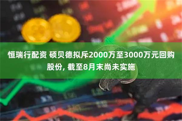 恒瑞行配资 硕贝德拟斥2000万至3000万元回购股份, 截至8月末尚未实施