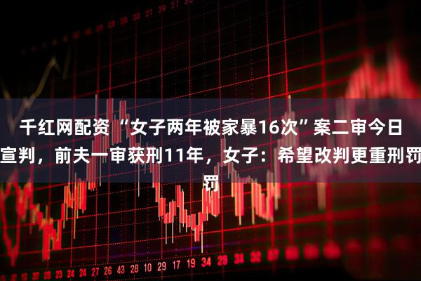 千红网配资 “女子两年被家暴16次”案二审今日宣判，前夫一审获刑11年，女子：希望改判更重刑罚