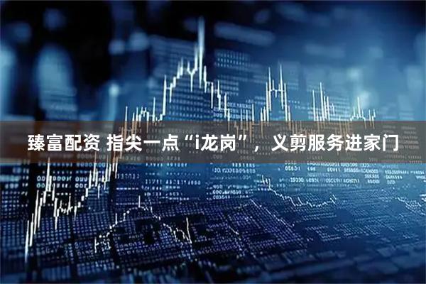 臻富配资 指尖一点“i龙岗”，义剪服务进家门