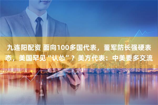 九连阳配资 面向100多国代表，董军防长强硬表态，美国罕见“认怂”？美方代表：中美要多交流