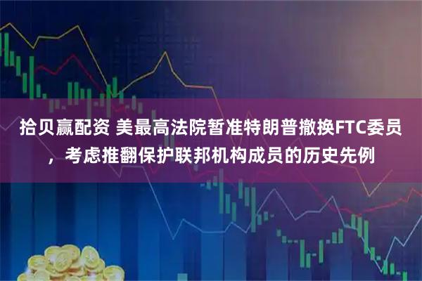 拾贝赢配资 美最高法院暂准特朗普撤换FTC委员，考虑推翻保护联邦机构成员的历史先例