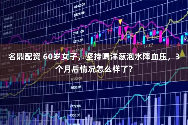 名鼎配资 60岁女子，坚持喝洋葱泡水降血压，3个月后情况怎么样了？