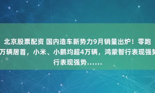 北京股票配资 国内造车新势力9月销量出炉！零跑超6.6万辆居首，小米、小鹏均超4万辆，鸿蒙智行表现强势……