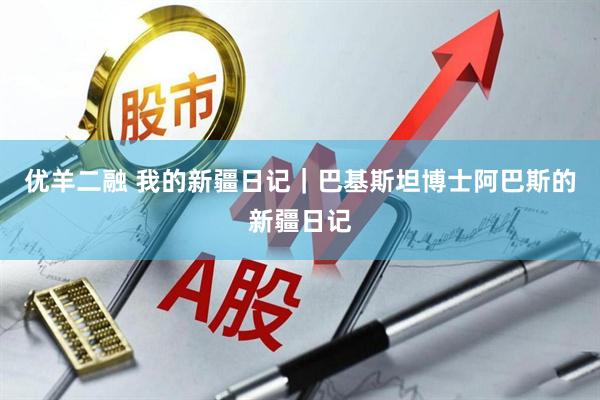 优羊二融 我的新疆日记｜巴基斯坦博士阿巴斯的新疆日记