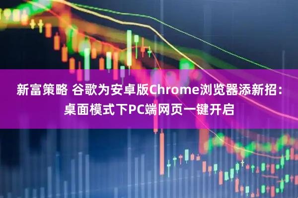 新富策略 谷歌为安卓版Chrome浏览器添新招：桌面模式下PC端网页一键开启