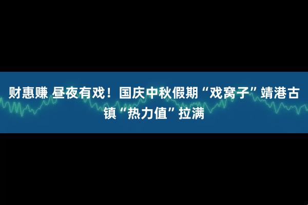 财惠赚 昼夜有戏！国庆中秋假期“戏窝子”靖港古镇“热力值”拉满