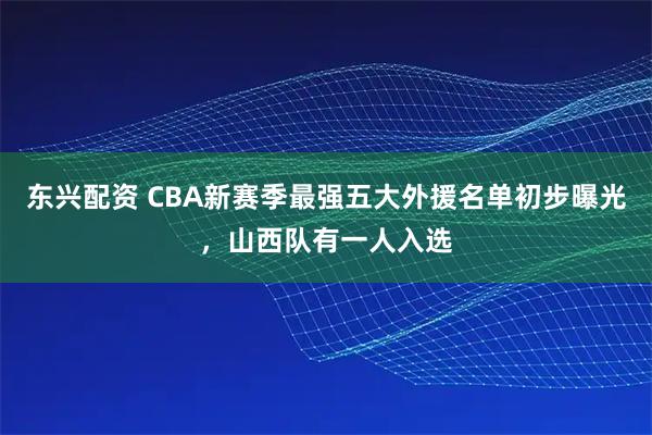 东兴配资 CBA新赛季最强五大外援名单初步曝光，山西队有一人入选