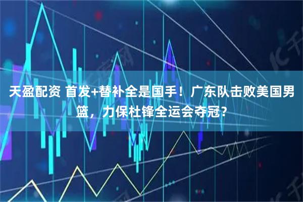 天盈配资 首发+替补全是国手！广东队击败美国男篮，力保杜锋全运会夺冠？