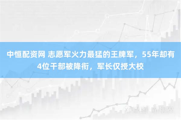 中恒配资网 志愿军火力最猛的王牌军，55年却有4位干部被降衔，军长仅授大校