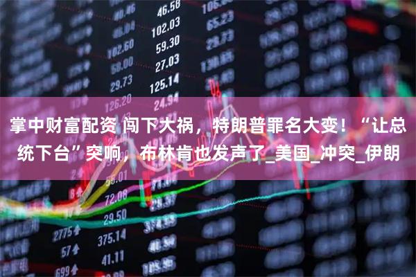 掌中财富配资 闯下大祸，特朗普罪名大变！“让总统下台”突响，布林肯也发声了_美国_冲突_伊朗