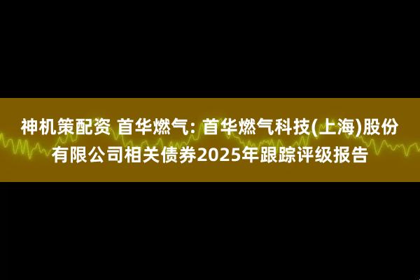 神机策配资 首华燃气: 首华燃气科技(上海)股份有限公司相关债券2025年跟踪评级报告