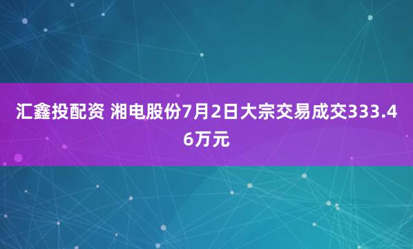 汇鑫投配资 湘电股份7月2日大宗交易成交333.46万元