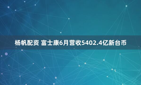 杨帆配资 富士康6月营收5402.4亿新台币