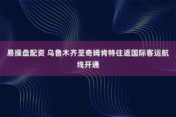 易操盘配资 乌鲁木齐至奇姆肯特往返国际客运航线开通