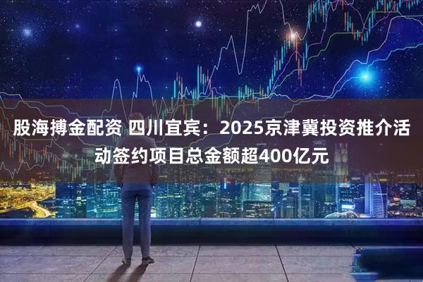 股海搏金配资 四川宜宾：2025京津冀投资推介活动签约项目总金额超400亿元