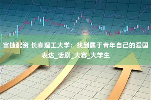 富捷配资 长春理工大学：找到属于青年自己的爱国表达_话剧_大赛_大学生
