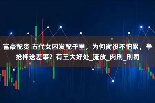 富豪配资 古代女囚发配千里，为何衙役不怕累，争抢押送差事？有三大好处_流放_肉刑_刑罚