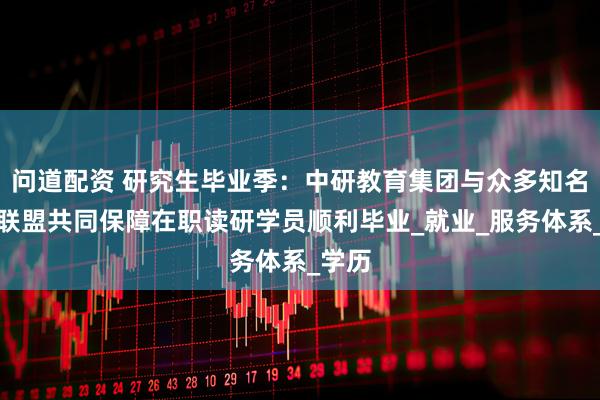 问道配资 研究生毕业季：中研教育集团与众多知名高校联盟共同保障在职读研学员顺利毕业_就业_服务体系_学历