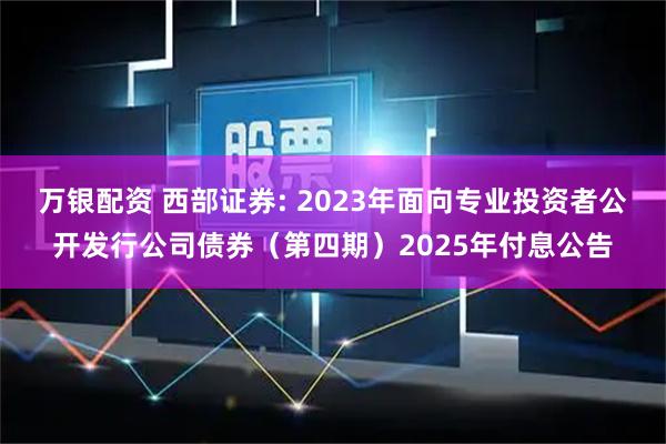 万银配资 西部证券: 2023年面向专业投资者公开发行公司债券（第四期）2025年付息公告