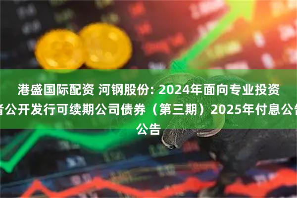 港盛国际配资 河钢股份: 2024年面向专业投资者公开发行可续期公司债券（第三期）2025年付息公告