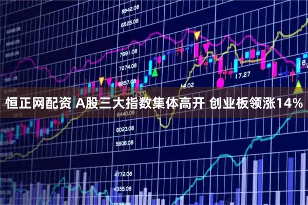 恒正网配资 A股三大指数集体高开 创业板领涨14%
